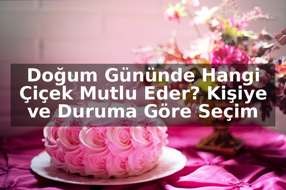 Doğum Gününde Hangi Çiçek Mutlu Eder? Kişiye ve Duruma Göre Seçim Rehberi